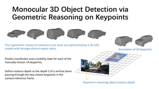 Monocular 3D Object Detection via
Geometric Reasoning on Keypoints
The 5 geometric classes of instances in our work are represented by 5 3D CAD
models with strongly distinct aspect ratios.
Geometric reasoning about instance depth
Predict coordinates and a visibility state for each of the
manually-chosen 14 keypoints;
Define instance depth as the depth Z of a vertical plane
passing through the two closest keypoints in the
camera reference frame.
Annotation of 3D keypoints
 