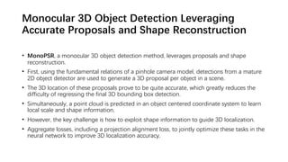 Monocular 3D Object Detection Leveraging
Accurate Proposals and Shape Reconstruction
• MonoPSR, a monocular 3D object detection method, leverages proposals and shape
reconstruction.
• First, using the fundamental relations of a pinhole camera model, detections from a mature
2D object detector are used to generate a 3D proposal per object in a scene.
• The 3D location of these proposals prove to be quite accurate, which greatly reduces the
difficulty of regressing the final 3D bounding box detection.
• Simultaneously, a point cloud is predicted in an object centered coordinate system to learn
local scale and shape information.
• However, the key challenge is how to exploit shape information to guide 3D localization.
• Aggregate losses, including a projection alignment loss, to jointly optimize these tasks in the
neural network to improve 3D localization accuracy.
 