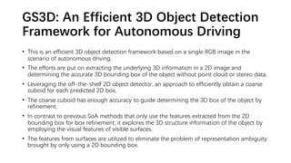 GS3D: An Efficient 3D Object Detection
Framework for Autonomous Driving
• This is an efficient 3D object detection framework based on a single RGB image in the
scenario of autonomous driving.
• The efforts are put on extracting the underlying 3D information in a 2D image and
determining the accurate 3D bounding box of the object without point cloud or stereo data.
• Leveraging the off-the-shelf 2D object detector, an approach to efficiently obtain a coarse
cuboid for each predicted 2D box.
• The coarse cuboid has enough accuracy to guide determining the 3D box of the object by
refinement.
• In contrast to previous SoA methods that only use the features extracted from the 2D
bounding box for box refinement, it explores the 3D structure information of the object by
employing the visual features of visible surfaces.
• The features from surfaces are utilized to eliminate the problem of representation ambiguity
brought by only using a 2D bounding box.
 