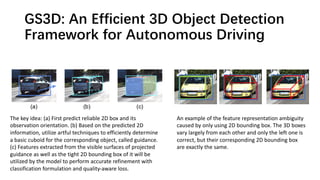 GS3D: An Efficient 3D Object Detection
Framework for Autonomous Driving
The key idea: (a) First predict reliable 2D box and its
observation orientation. (b) Based on the predicted 2D
information, utilize artful techniques to efficiently determine
a basic cuboid for the corresponding object, called guidance.
(c) Features extracted from the visible surfaces of projected
guidance as well as the tight 2D bounding box of it will be
utilized by the model to perform accurate refinement with
classification formulation and quality-aware loss.
An example of the feature representation ambiguity
caused by only using 2D bounding box. The 3D boxes
vary largely from each other and only the left one is
correct, but their corresponding 2D bounding box
are exactly the same.
 