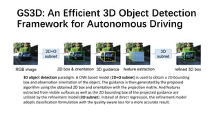 GS3D: An Efficient 3D Object Detection
Framework for Autonomous Driving
3D object detection paradigm. A CNN based model (2D+O subnet) is used to obtain a 2D bounding
box and observation orientation of the object. The guidance is then generated by the proposed
algorithm using the obtained 2D box and orientation with the projection matrix. And features
extracted from visible surfaces as well as the 2D bounding box of the projected guidance are
utilized by the refinement model (3D subnet). Instead of direct regression, the refinement model
adopts classification formulation with the quality-aware loss for a more accurate result.
 