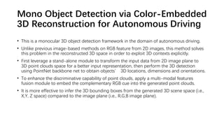 Mono Object Detection via Color-Embedded
3D Reconstruction for Autonomous Driving
• This is a monocular 3D object detection framework in the domain of autonomous driving.
• Unlike previous image-based methods on RGB feature from 2D images, this method solves
this problem in the reconstructed 3D space in order to exploit 3D contexts explicitly.
• First leverage a stand-alone module to transform the input data from 2D image plane to
3D point clouds space for a better input representation, then perform the 3D detection
using PointNet backbone net to obtain objects’ 3D locations, dimensions and orientations.
• To enhance the discriminative capability of point clouds, apply a multi-modal features
fusion module to embed the complementary RGB cue into the generated point clouds.
• It is more effective to infer the 3D bounding boxes from the generated 3D scene space (i.e.,
X,Y, Z space) compared to the image plane (i.e., R,G,B image plane).
 