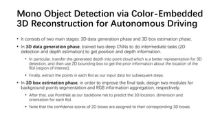 Mono Object Detection via Color-Embedded
3D Reconstruction for Autonomous Driving
• It consists of two main stages: 3D data generation phase and 3D box estimation phase.
• In 3D data generation phase, trained two deep CNNs to do intermediate tasks (2D
detection and depth estimation) to get position and depth information.
• In particular, transfer the generated depth into point cloud which is a better representation for 3D
detection, and then use 2D bounding box to get the prior information about the location of the
RoI (region of interest).
• Finally, extract the points in each RoI as our input data for subsequent steps.
• In 3D box estimation phase, in order to improve the final task, design two modules for
background points segmentation and RGB information aggregation, respectively.
• After that, use PointNet as our backbone net to predict the 3D location, dimension and
orientation for each RoI.
• Note that the confidence scores of 2D boxes are assigned to their corresponding 3D boxes.
 