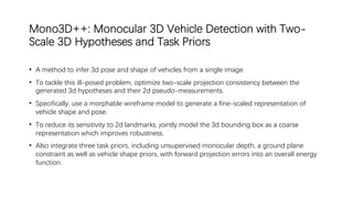 Mono3D++: Monocular 3D Vehicle Detection with Two-
Scale 3D Hypotheses and Task Priors
• A method to infer 3d pose and shape of vehicles from a single image.
• To tackle this ill-posed problem, optimize two-scale projection consistency between the
generated 3d hypotheses and their 2d pseudo-measurements.
• Specifically, use a morphable wireframe model to generate a fine-scaled representation of
vehicle shape and pose.
• To reduce its sensitivity to 2d landmarks, jointly model the 3d bounding box as a coarse
representation which improves robustness.
• Also integrate three task priors, including unsupervised monocular depth, a ground plane
constraint as well as vehicle shape priors, with forward projection errors into an overall energy
function.
 