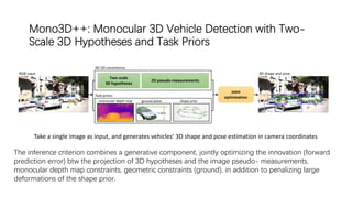 Mono3D++: Monocular 3D Vehicle Detection with Two-
Scale 3D Hypotheses and Task Priors
Take a single image as input, and generates vehicles’ 3D shape and pose estimation in camera coordinates
The inference criterion combines a generative component, jointly optimizing the innovation (forward
prediction error) btw the projection of 3D hypotheses and the image pseudo- measurements,
monocular depth map constraints, geometric constraints (ground), in addition to penalizing large
deformations of the shape prior.
 