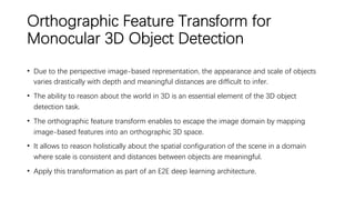Orthographic Feature Transform for
Monocular 3D Object Detection
• Due to the perspective image-based representation, the appearance and scale of objects
varies drastically with depth and meaningful distances are difficult to infer.
• The ability to reason about the world in 3D is an essential element of the 3D object
detection task.
• The orthographic feature transform enables to escape the image domain by mapping
image-based features into an orthographic 3D space.
• It allows to reason holistically about the spatial configuration of the scene in a domain
where scale is consistent and distances between objects are meaningful.
• Apply this transformation as part of an E2E deep learning architecture.
 