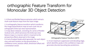 orthographic Feature Transform for
Monocular 3D Object Detection
Orthographic Feature Transform (OFT)
1. A front-end ResNet feature extractor which extracts
multi-scale feature maps from the input image.
2. A orthographic feature transform which transforms
the image-based feature maps at each scale into an
orthographic birds-eye-view representation.
3. A top down network, consisting of a series of ResNet
residual units, which processes the birds-eye-view
feature maps in a manner which is invariant to the
perspective effects observed in the image.
4. A set of output heads which generate, for each object
class and each location on the ground plane, a
confidence score, position offset, dimension offset and
a orientation vector.
5. A non-maximum suppression and decoding stage,
which identifies peaks in the confidence maps and
generates discrete bounding box predictions.
 