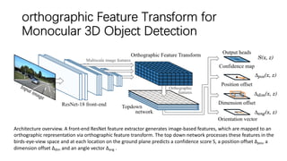 orthographic Feature Transform for
Monocular 3D Object Detection
Architecture overview. A front-end ResNet feature extractor generates image-based features, which are mapped to an
orthographic representation via orthographic feature transform. The top down network processes these features in the
birds-eye-view space and at each location on the ground plane predicts a confidence score S, a position offset ∆pos, a
dimension offset ∆dim and an angle vector ∆ang .
 