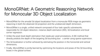 MonoGRNet: A Geometric Reasoning Network
for Monocular 3D Object Localization
• MonoGRNet for the amodal 3d object localization from a monocular RGB image via geometric
reasoning in both the observed 2d projection and the unobserved depth dimension.
• MonoGRNet is a single, unified network composed of four task-specific subnetworks,
responsible for 2d object detection, instance depth estimation (IDE), 3d localization and local
corner regression.
• Unlike the pixel-level depth estimation that needs per-pixel annotations, A IDE method that
directly predicts the depth of the targeting 3d bounding box’s center using sparse supervision.
• The 3d localization is further achieved by estimating the position in the horizontal and vertical
dimensions.
• Finally, MonoGRNet is jointly learned by optimizing the locations and poses of the 3d bounding
boxes in the global context.
 