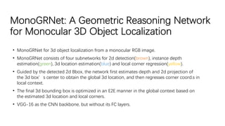 MonoGRNet: A Geometric Reasoning Network
for Monocular 3D Object Localization
• MonoGRNet for 3d object localization from a monocular RGB image.
• MonoGRNet consists of four subnetworks for 2d detection(brown), instance depth
estimation(green), 3d location estimation(blue) and local corner regression(yellow).
• Guided by the detected 2d Bbox, the network first estimates depth and 2d projection of
the 3d box’s center to obtain the global 3d location, and then regresses corner coord.s in
local context.
• The final 3d bounding box is optimized in an E2E manner in the global context based on
the estimated 3d location and local corners.
• VGG-16 as the CNN backbone, but without its FC layers.
 