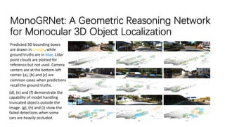 MonoGRNet: A Geometric Reasoning Network
for Monocular 3D Object Localization
Predicted 3D bounding boxes
are drawn in orange, while
ground truths are in blue. Lidar
point clouds are plotted for
reference but not used. Camera
centers are at the bottom-left
corner. (a), (b) and (c) are
common cases when predictions
recall the ground truths.
(d), (e) and (f) demonstrate the
capability of model handling
truncated objects outside the
image. (g), (h) and (i) show the
failed detections when some
cars are heavily occluded.
 
