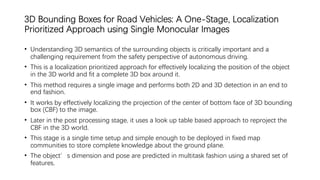 3D Bounding Boxes for Road Vehicles: A One-Stage, Localization
Prioritized Approach using Single Monocular Images
• Understanding 3D semantics of the surrounding objects is critically important and a
challenging requirement from the safety perspective of autonomous driving.
• This is a localization prioritized approach for effectively localizing the position of the object
in the 3D world and fit a complete 3D box around it.
• This method requires a single image and performs both 2D and 3D detection in an end to
end fashion.
• It works by effectively localizing the projection of the center of bottom face of 3D bounding
box (CBF) to the image.
• Later in the post processing stage, it uses a look up table based approach to reproject the
CBF in the 3D world.
• This stage is a single time setup and simple enough to be deployed in fixed map
communities to store complete knowledge about the ground plane.
• The object’s dimension and pose are predicted in multitask fashion using a shared set of
features.
 