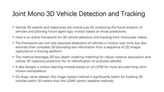 Joint Mono 3D Vehicle Detection and Tracking
• Vehicle 3D extents and trajectories are critical cues for predicting the future location of
vehicles and planning future agent ego-motion based on those predictions.
• Here is an online framework for 3D vehicle detection and tracking from monocular videos.
• The framework can not only associate detections of vehicles in motion over time, but also
estimate their complete 3D bounding box information from a sequence of 2D images
captured on a moving platform.
• This method leverages 3D box depth-ordering matching for robust instance association and
utilizes 3D trajectory prediction for re-identification of occluded vehicles.
• It also designs a motion learning module based on an LSTM for more accurate long-term
motion extrapolation.
• On Argo-verse dataset, this image-based method is significantly better for tracking 3D
vehicles within 30 meters than the LiDAR-centric baseline methods.
 