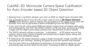 CubifAE-3D: Monocular Camera Space Cubification
for Auto-Encoder based 3D Object Detection
• Starting from a synthetic dataset, pre-train an RGB-to-Depth Auto-Encoder (AE).
• The embedding learnt from this AE is then used to train a 3D Object Detector
(3DOD) CNN which is used to regress the parameters of 3D object poses after the
encoder from the AE generates a latent embedding from the RGB image.
• It pre-train the AE using paired RGB and depth images from simulation data once
and subsequently only train the 3DOD network using real data, comprising of RGB
images and 3D object pose labels (without the requirement of dense depth).
• The 3DOD network utilizes a particular‘cubification’ of 3D space around the
camera, where each cuboid is tasked with predicting N object poses, along with
their class and confidence values.
• A method for 3D object detection using a single monocular image, CubifAE-3D,
including AE pre-training+ dividing 3D space around the camera into cuboids.
• The first part refers to cubification/voxellization of mono camera space as a pre-
processing step, and AE refers to the Auto- Encoding of RGB-to-depth space.
 