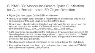 CubifAE-3D: Monocular Camera Space Cubification
for Auto-Encoder based 3D Object Detection
• Figure (the next page): CubifAE-3D architecture.
• The RGB-to-depth auto-encoder is first trained in a supervised way with a
combination of MSE and Edge-Aware Smoothing Loss.
• Once trained, the decoder is detached, encoder weights are frozen, and the
encoder output is fed to the 3DOD model, which is trained with a
combination of xyzloss, whlloss, orientationloss, iouloss, and confloss.
• A 2D bounding-box is obtained for each object by projecting its detected 3D
bounding-box onto the camera image plane, cropped, and resized to 64x64
and fed to the classifier model (bottom branch) along with the normalized
whl vector for class prediction.
• The dimensions indicated correspond to the output tensor for each block.
• Also replace the encoder head by a pretrained backbone network (VGG-16)
and observe an improved performance.
 