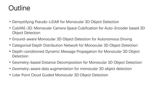 Outline
• Demystifying Pseudo-LiDAR for Monocular 3D Object Detection
• CubifAE-3D: Monocular Camera Space Cubification for Auto-Encoder based 3D
Object Detection
• Ground-aware Monocular 3D Object Detection for Autonomous Driving
• Categorical Depth Distribution Network for Monocular 3D Object Detection
• Depth-conditioned Dynamic Message Propagation for Monocular 3D Object
Detection
• Geometry-based Distance Decomposition for Monocular 3D Object Detection
• Geometry-aware data augmentation for monocular 3D object detection
• Lidar Point Cloud Guided Monocular 3D Object Detection
 