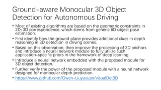 Ground-aware Monocular 3D Object
Detection for Autonomous Driving
• Most of existing algorithms are based on the geometric constraints in
2D-3D correspondence, which stems from generic 6D object pose
estimation.
• First identify how the ground plane provides additional clues in depth
reasoning in 3D detection in driving scenes.
• Based on this observation, then improve the processing of 3D anchors
and introduce a neural network module to fully utilize such
application-specific priors in the framework of deep learning.
• Introduce a neural network embedded with the proposed module for
3D object detection.
• Further verify the power of the proposed module with a neural network
designed for monocular depth prediction.
• https://www.github.com/Owen-Liuyuxuan/visualDet3D
 