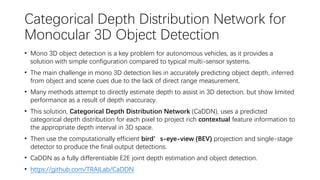Categorical Depth Distribution Network for
Monocular 3D Object Detection
• Mono 3D object detection is a key problem for autonomous vehicles, as it provides a
solution with simple configuration compared to typical multi-sensor systems.
• The main challenge in mono 3D detection lies in accurately predicting object depth, inferred
from object and scene cues due to the lack of direct range measurement.
• Many methods attempt to directly estimate depth to assist in 3D detection, but show limited
performance as a result of depth inaccuracy.
• This solution, Categorical Depth Distribution Network (CaDDN), uses a predicted
categorical depth distribution for each pixel to project rich contextual feature information to
the appropriate depth interval in 3D space.
• Then use the computationally efficient bird’s-eye-view (BEV) projection and single-stage
detector to produce the final output detections.
• CaDDN as a fully differentiable E2E joint depth estimation and object detection.
• https://github.com/TRAILab/CaDDN
 