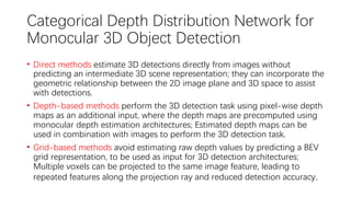 Categorical Depth Distribution Network for
Monocular 3D Object Detection
• Direct methods estimate 3D detections directly from images without
predicting an intermediate 3D scene representation; they can incorporate the
geometric relationship between the 2D image plane and 3D space to assist
with detections.
• Depth-based methods perform the 3D detection task using pixel-wise depth
maps as an additional input, where the depth maps are precomputed using
monocular depth estimation architectures; Estimated depth maps can be
used in combination with images to perform the 3D detection task.
• Grid-based methods avoid estimating raw depth values by predicting a BEV
grid representation, to be used as input for 3D detection architectures;
Multiple voxels can be projected to the same image feature, leading to
repeated features along the projection ray and reduced detection accuracy.
 