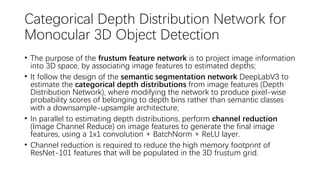 Categorical Depth Distribution Network for
Monocular 3D Object Detection
• The purpose of the frustum feature network is to project image information
into 3D space, by associating image features to estimated depths;
• It follow the design of the semantic segmentation network DeepLabV3 to
estimate the categorical depth distributions from image features (Depth
Distribution Network), where modifying the network to produce pixel-wise
probability scores of belonging to depth bins rather than semantic classes
with a downsample-upsample architecture;
• In parallel to estimating depth distributions, perform channel reduction
(Image Channel Reduce) on image features to generate the final image
features, using a 1x1 convolution + BatchNorm + ReLU layer.
• Channel reduction is required to reduce the high memory footprint of
ResNet-101 features that will be populated in the 3D frustum grid.
 