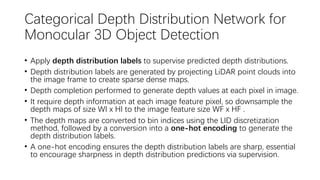Categorical Depth Distribution Network for
Monocular 3D Object Detection
• Apply depth distribution labels to supervise predicted depth distributions.
• Depth distribution labels are generated by projecting LiDAR point clouds into
the image frame to create sparse dense maps.
• Depth completion performed to generate depth values at each pixel in image.
• It require depth information at each image feature pixel, so downsample the
depth maps of size WI x HI to the image feature size WF x HF .
• The depth maps are converted to bin indices using the LID discretization
method, followed by a conversion into a one-hot encoding to generate the
depth distribution labels.
• A one-hot encoding ensures the depth distribution labels are sharp, essential
to encourage sharpness in depth distribution predictions via supervision.
 