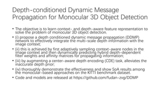 Depth-conditioned Dynamic Message
Propagation for Monocular 3D Object Detection
• The objective is to learn context- and depth-aware feature representation to
solve the problem of monocular 3D object detection.
• (i) propose a depth conditioned dynamic message propagation (DDMP)
network to effectively integrate the multi-scale depth information with the
image context;
• (ii) this is achieved by first adaptively sampling context-aware nodes in the
image context and then dynamically predicting hybrid depth-dependent
filter weights and affinity matrices for propagating information;
• (iii) by augmenting a center-aware depth encoding (CDE) task, alleviates the
inaccurate depth prior;
• (iv) thoroughly demonstrate the effectiveness and show SoA results among
the monocular-based approaches on the KITTI benchmark dataset.
• Code and models are released at https://github.com/fudan-zvg/DDMP
 