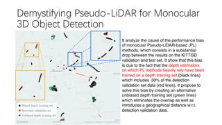 Demystifying Pseudo-LiDAR for Monocular
3D Object Detection
It analyze the cause of the performance bias
of monocular Pseudo-LiDAR-based (PL)
methods, which consists in a substantial
drop between the results on the KITTI3D
validation and test set. It show that this bias
is due to the fact that the depth estimators
on which PL methods heavily rely have been
trained on a depth training set (black lines)
which includes 30% of the detection
validation set data (red lines). It propose to
solve this bias by creating an alternative
unbiased depth training set (green lines)
which eliminates the overlap as well as
introduces a geographical distance w.r.t.
detection validation data.
 