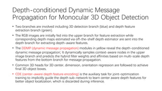 Depth-conditioned Dynamic Message
Propagation for Monocular 3D Object Detection
• Two branches are involved including 3D detection branch (blue) and depth feature
extraction branch (green).
• The RGB images are initially fed into the upper branch for feature extraction while
corresponding depth maps estimated via off-the-shelf depth estimator are sent into the
depth branch for extracting depth-aware features.
• The DDMP (dynamic message propagation) modules in yellow reveal the depth-conditioned
dynamic message propagation; It dynamically samples context-aware nodes in the upper
image branch and predicts the hybrid filter weights and affinities based on multi-scale depth
features from the bottom branch for message propagation.
• Common 3D heads for 3D center, dimension, orientation regression are followed to achieve
final 3D object boxes.
• CDE (center-aware depth feature encoding) is the auxiliary task for joint-optimization
training to implicitly guide the depth sub-network to learn center aware depth features for
better object localization, which is discarded during inference.
 