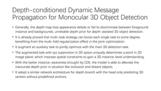 Depth-conditioned Dynamic Message
Propagation for Monocular 3D Object Detection
• Generally, the depth map lose appearance details or fail to discriminate between foreground
instance and backgrounds, unreliable depth prior for depth-assisted 3D object detection.
• It is already proved that multi-task strategy can boost each single task to some degree,
benefiting from the multi-fold regularization effect in the joint-optimization.
• It augment an auxiliary task to jointly optimize with the main 3D detection task.
• The augmented task with xyz supervision in 3D space uniquely determines a point in 2D
image plane, which imposes spatial constraints to gain a 3D instance-level understanding.
• With the better instance-awareness brought by CDE, the model is able to alleviate the
inaccurate depth prior in situation like occlusion and distant objects.
• It adopt a similar network architecture for depth branch with the head only predicting 3D
centers without predefined anchors.
 