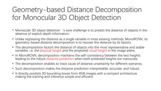Geometry-based Distance Decomposition
for Monocular 3D Object Detection
• Monocular 3D object detection‘s core challenge is to predict the distance of objects in the
absence of explicit depth information.
• Unlike regressing the distance as a single variable in most existing methods, MonoRCNN, its
geometry-based distance decomposition is to recover the distance by its factors.
• The decomposition factors the distance of objects into the most representative and stable
variables, i.e. the physical height and the projected visual height in the image plane.
• In MonoRCNN, decomposition maintains the self-consistency between the two heights,
leading to the robust distance prediction when both predicted heights are inaccurate.
• The decomposition enables to trace cause of distance uncertainty for different scenarios.
• Such decomposition makes the distance prediction interpretable, accurate, and robust.
• It directly predicts 3D bounding boxes from RGB images with a compact architecture,
making the training and inference simple and efficient.
 