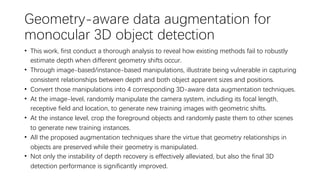 Geometry-aware data augmentation for
monocular 3D object detection
• This work, first conduct a thorough analysis to reveal how existing methods fail to robustly
estimate depth when different geometry shifts occur.
• Through image-based/instance-based manipulations, illustrate being vulnerable in capturing
consistent relationships between depth and both object apparent sizes and positions.
• Convert those manipulations into 4 corresponding 3D-aware data augmentation techniques.
• At the image-level, randomly manipulate the camera system, including its focal length,
receptive field and location, to generate new training images with geometric shifts.
• At the instance level, crop the foreground objects and randomly paste them to other scenes
to generate new training instances.
• All the proposed augmentation techniques share the virtue that geometry relationships in
objects are preserved while their geometry is manipulated.
• Not only the instability of depth recovery is effectively alleviated, but also the final 3D
detection performance is significantly improved.
 