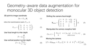 Geometry-aware data augmentation for
monocular 3D object detection
3D point to image coordinate
Use focal length to infer depth
Use vertical position to infer depth
Shifting the camera focal length
Manipulate the camera receptive field
Moving the camera
 