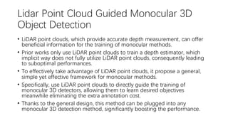 Lidar Point Cloud Guided Monocular 3D
Object Detection
• LiDAR point clouds, which provide accurate depth measurement, can offer
beneficial information for the training of monocular methods.
• Prior works only use LiDAR point clouds to train a depth estimator, which
implicit way does not fully utilize LiDAR point clouds, consequently leading
to suboptimal performances.
• To effectively take advantage of LiDAR point clouds, it propose a general,
simple yet effective framework for monocular methods.
• Specifically, use LiDAR point clouds to directly guide the training of
monocular 3D detectors, allowing them to learn desired objectives
meanwhile eliminating the extra annotation cost.
• Thanks to the general design, this method can be plugged into any
monocular 3D detection method, significantly boosting the performance.
 