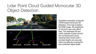 Lidar Point Cloud Guided Monocular 3D
Object Detection
Qualitative examples of pseudo-
LiDAR based monocular 3D
detection. From top to bottom:
the RGB image, 3D predictions
on the bird’s eye view (BEV)
map. The estimated 3D box
center typically locates around
the converted point cloud,
meaning that it works well if
provided depths are accurate
while has difficulty revising the
poor predicted object depth.
 