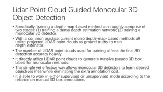 Lidar Point Cloud Guided Monocular 3D
Object Detection
• Specifically, training a depth-map-based method can roughly comprise of
two stages: (1) training a dense depth estimation network; (2) training a
monocular 3D detector.
• With a common practice, current mono depth-map-based methods all
utilize projected LiDAR point clouds as ground truths to train
depth estimator.
• The number of LiDAR point clouds used for training affects the final 3D
detection accuracy heavily.
• It directly utilize LiDAR point clouds to generate massive pseudo 3D box
labels for monocular methods.
• This simple yet effective way allows monocular 3D detectors to learn desired
objectives meanwhile eliminating the extra annotation cost.
• It is able to work in either supervised or unsupervised mode according to the
reliance on manual 3D box annotations.
 