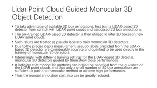 Lidar Point Cloud Guided Monocular 3D
Object Detection
• To take advantage of available 3D box annotations, first train a LiDAR-based 3D
detector from scratch with LiDAR point clouds and associated 3D box annotations.
• The pre-trained LiDAR-based 3D detector is then utilized to infer 3D boxes on new
LiDAR point clouds.
• Such results are treated as pseudo labels to train monocular 3D detectors.
• Due to the precise depth measurement, pseudo labels predicted from the LiDAR-
based 3D detector are considerably accurate and qualified to be used directly in the
training of monocular 3D detectors.
• Interestingly, with different training settings for the LiDAR-based 3D detector,
monocular 3D detectors guided by them show close performances.
• It indicates that monocular methods can indeed be beneficial from the guidance of
the LiDAR point clouds, and that only a small number of 3D box annotations are
sufficient to push the monocular method to achieve high performances.
• Thus the manual annotation cost also can be greatly reduced.
 