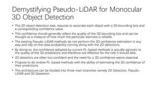 Demystifying Pseudo-LiDAR for Monocular
3D Object Detection
• The 3D object detection task, requires to associate each object with a 3D bounding box and
a corresponding confidence value.
• This confidence should generally reflect the quality of the 3D bounding box and can be
thought as a measure of how much the particular estimate is reliable.
• The existing Pseudo-LiDAR methods do not perform the 3D confidence estimation in any
way and rely on the class probability coming along with the 2D detections.
• By doing so, the confidence adopted by current PL-based methods is actually agnostic to
the quality of the 3D predictions and therefore not effective for the role it should take.
• 2D detectors are often too confident and the need for a 3D confidence seems essential.
• Propose to do endow PL-based methods with the ability of estimating the 3D confidence of
their predictions.
• This architecture can be divided into three main branches namely 2D Detection, Pseudo-
LiDAR and 3D Detection.
 