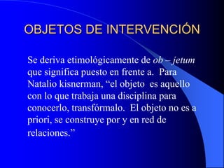 OBJETOS DE INTERVENCIÓN	Se deriva etimológicamente de ob – jetum que significa puesto en frente a.  Para Natalio kisnerman, “el objeto  es aquello con lo que trabaja una disciplina para conocerlo, transfórmalo.  El objeto no es a priori, se construye por y en red de relaciones.”