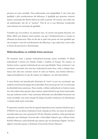 presentes na nossa sociedade. Nem padronização nem desigualdade. E sim, lutar pela
          igualdade e pelo reconhecimento das diferenças. A igualdade que queremos construir
          assume a promoção dos direitos básicos de todas as pessoas. No entanto, esses todos não
          são padronizados, não são os “mesmos”. Têm de ter as suas diferenças reconhecidas
          como elemento de construção da igualdade.


          Considero que essa temática, nos próximos anos, vai suscitar uma grande discussão, um
          debate difícil, que desperta muitas paixões, mas que é fundamental para se avançar na
          afirmação da democracia. Hoje em dia não se pode mais pensar em uma igualdade que
          não incorpore o tema do reconhecimento das diferenças, o que supõe lutar contra todas
          as formas de preconceito e discriminação.


          Multiculturalismo na realidade latino-americana

          No momento atual, a questão multicultural preocupa muitas sociedades. O debate
          multicultural é intenso nos Estados Unidos e também na Europa. No entanto, na
          América Latina a questão multicultural tem uma especificidade. Nosso continente é um
          continente construído com uma base multicultural muito forte, onde as relações inter-
          étnicas têm sido uma constante através de toda sua história, uma história dolorosa e
          trágica principalmente no que diz respeito aos indígenas e aos afro-descendentes.


          A nossa história está marcada pela eliminação do “outro” ou por sua escravização, que
          também é uma forma de negação de sua alteridade. Esses outros que são “eus” na construção
          da identidade latino-americana. Nesse sentido, o debate multicultural na América Latina
          nos coloca diante dessa questão, desses sujeitos, sujeitos históricos que foram massacrados,
          mas que souberam resistir e hoje continuam afirmando suas identidades fortemente nas
          nossas sociedades, mas numa situação de relações de poder assimétricas, de subordinação
          e exclusão ainda muito acentuadas.


          É importante assinalar como fato de especial importância neste momento histórico que a
          UNESCO em sua última Conferência Geral, realizada em Paris, nos meses de outubro e
          novembro deste ano, com a presença de 185 dos 188 países membros, tenha aprovado por
          aclamação uma Declaração Universal sobre a Diversidade Cultural e que o Diretor Geral,
          Koichiro Matsuura, tenha declarado que esperava que essa declaração chegasse “um dia a
          adquirir tanta força quanto a Declaração Universal dos Direitos Humanos”.



          8


kit3_mod3.indd 8                                                                                         3/6/07 10:21:42 AM
 