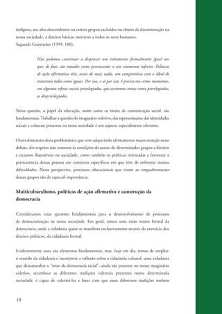indígena, aos afro-descendentes ou outros grupos excluídos ou objeto de discriminação na
          nossa sociedade, a direitos básicos inerentes a todos os seres humanos.
          Segundo Guimarães (1999: 180),


                      Não podemos continuar a dispensar um tratamento formalmente igual aos
                      que, de fato, são tratados como pertencentes a um estamento inferior. Políticas
                      de ação afirmativa têm, antes de mais nada, um compromisso com o ideal de
                      tratarmos todos como iguais. Por isso, e só por isso, é preciso em certos momentos,
                      em algumas esferas sociais privilegiadas, que aceitemos tratar como privilegiados,
                      os desprivilegiados.


          Nessa questão, o papel da educação, assim como os meios de comunicação social, são
          fundamentais. Trabalhar a questão do imaginário coletivo, das representações das identidades
          sociais e culturais presentes na nossa sociedade é um aspecto especialmente relevante.


          Outra dimensão dessa problemática que vem adquirindo ultimamente maior atenção nesse
          debate, diz respeito não somente às condições de acesso de determinados grupos a direitos
          e recursos disponíveis na sociedade, como também às políticas orientadas a favorecer a
          permanência dessas pessoas em contextos específicos em que têm de enfrentar muitas
          dificuldades. Nessa perspectiva, processos educacionais que visam ao empoderamento
          desses grupos são de especial importância.


          Multiculturalismo, políticas de ação afirmativa e construção da
          democracia

          Consideramos essas questões fundamentais para o desenvolvimento de processos
          de democratização na nossa sociedade. Em geral, temos uma visão muito formal da
          democracia, onde a cidadania quase se manifesta exclusivamente através do exercício dos
          direitos políticos, da cidadania formal.


          Evidentemente esses são elementos fundamentais, mas, hoje em dia, temos de ampliar
          o sentido da cidadania e incorporar a reflexão sobre a cidadania cultural, uma cidadania
          que desnaturalize o “mito da democracia racial”, ainda tão presente no nosso imaginário
          coletivo, reconhece as diferentes tradições culturais presentes numa determinada
          sociedade, é capaz de valorizá-las e fazer com que essas diferentes tradições tenham



          10


kit3_mod3.indd 10                                                                                           3/6/07 10:21:42 AM
 