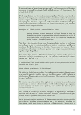 É nesse cenário que as Nações Unidas aprovam, em 1965, a Convenção sobre a Eliminação
                    de todas as formas de Discriminação Racial, ratificada hoje por 167 Estados, dentre eles
                    o Brasil (desde 1968).

                    Desde seu preâmbulo, essa Convenção assinala que qualquer “doutrina de superioridade
                    baseada em diferenças raciais é cientificamente falsa, moralmente condenável, socialmente
                    injusta e perigosa, inexistindo justificativa para a discriminação racial, em teoria ou prática,
                    em lugar algum”. Ressalta-se a urgência em se adotarem todas as medidas necessárias para
                    eliminar a discriminação racial em todas as suas formas e manifestações e para prevenir e
                    combater doutrinas e práticas racistas.

                    O artigo 1° da Convenção define a discriminação racial como:

                                 qualquer distinção, exclusão, restrição ou preferência baseada em raça, cor,
                                 descendência ou origem nacional ou étnica, que tenha o propósito ou o efeito de
                                 anular ou prejudicar o reconhecimento, gozo ou exercício em pé de igualdade dos
                                 direitos humanos e liberdades fundamentais.

                    Vale dizer, a discriminação abrange toda distinção, exclusão, restrição ou preferência
                    que tenha por objeto ou resultado prejudicar ou anular o exercício, em igualdade de
                    condições, dos direitos humanos e liberdades fundamentais, nos campos político,
                    econômico, social, cultural e civil ou em qualquer outro campo. Logo, a discriminação
                    significa sempre desigualdade.

                    Essa mesma lógica inspirou a definição de discriminação contra a mulher, quando da
                    adoção da Convenção sobre a Eliminação de Todas as Formas de Discriminação contra a
                    Mulher, pela ONU, em 1979.

                    A discriminação ocorre quando somos tratados iguais, em situações diferentes; e como
                    diferentes, em situações iguais.

                    Como enfrentar a problemática da discriminação?

                    No âmbito do Direito Internacional dos Direitos Humanos, destacam-se duas estratégias:
                    a) a estratégia repressivo-punitiva (que tem por objetivo punir, proibir e eliminar a
                    discriminação); b) a estratégia promocional (que tem por objetivo promover, fomentar e
                    avançar a igualdade).

                    Na vertente repressivo-punitiva, há a urgência em se erradicar todas as formas de
                    discriminação. O combate à discriminação é medida fundamental para que se garanta
                    o pleno exercício dos direitos civis e políticos, como também dos direitos sociais,
                    econômicos e culturais.

                    Se o combate à discriminação é medida emergencial à implementação do direito à
                    igualdade, todavia, por si só, é medida insuficiente. Vale dizer, é fundamental conjugar a
                    vertente repressivo-punitiva com a vertente promocional.

                    Faz-se necessário combinar a proibição da discriminação com políticas compensatórias
                    que acelerem a igualdade enquanto processo. Isto é, para assegurar a igualdade não
                    basta apenas proibir a discriminação, mediante legislação repressiva. São essenciais as



                                                                                                                 19


kit3_mod3.indd 19                                                                                               3/6/07 10:21:44 AM
 