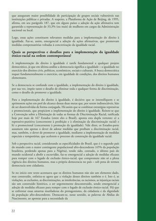 que asseguram maior possibilidade de participação de grupos sociais vulneráveis nas
           instituições públicas e privadas. A respeito, a Plataforma de Ação de Beijing, de 1995,
           afirma, em seu parágrafo 187, que em alguns países a adoção da ação afirmativa tem
           garantido a representação de 33,3% (ou mais) de mulheres em cargos da Administração
           nacional ou local.

           Logo, essas ações constituem relevantes medidas para a implementação do direito à
           igualdade. Faz-se, assim, emergencial a adoção de ações afirmativas, que promovam
           medidas compensatórias voltadas à concretização da igualdade racial.

           Quais as perspectivas e desafios para a implementação da igualdade
           étnico-racial na ordem contemporânea?
           A implementação do direito à igualdade é tarefa fundamental a qualquer projeto
           democrático, já que em última análise a democracia significa a igualdade – a igualdade no
           exercício dos direitos civis, políticos, econômicos, sociais e culturais. A busca democrática
           requer fundamentalmente o exercício, em igualdade de condições, dos direitos humanos
           elementares.

           Se a democracia se confunde com a igualdade, a implementação do direito à igualdade,
           por sua vez, impõe tanto o desafio de eliminar toda e qualquer forma de discriminação,
           como o desafio de promover a igualdade.

           Para a implementação do direito à igualdade, é decisivo que se intensifiquem e se
           aprimorem ações em prol do alcance dessas duas metas que, por serem indissociáveis, hão
           de ser desenvolvidas de forma conjugada. Há assim que se combinar estratégias repressivas
           e promocionais, que propiciem a implementação do direito à igualdade. Reitere-se que
           a Convenção sobre a Eliminação de todas as formas de Discriminação Racial, ratificada
           hoje por mais de 167 Estados (entre eles o Brasil), aponta esta dupla vertente: a) a
           repressivo-punitiva (concernente à proibição e à eliminação da discriminação racial) e
           b) a promocional (concernente à promoção da igualdade). Vale dizer, os Estados-parte
           assumem não apenas o dever de adotar medidas que proíbam a discriminação racial,
           mas, também, o dever de promover a igualdade, mediante a implementação de medidas
           especiais e temporárias, que acelerem o processo de construção da igualdade racial.

           Sob a perspectiva racial, considerando as especificidades do Brasil, que é o segundo país
           do mundo com o maior contingente populacional afro-descendente (45% da população
           brasileira, perdendo apenas para a Nigéria), tendo sido, contudo, o último país do
           mundo ocidental a abolir a escravidão, faz-se emergencial a adoção de medidas eficazes
           para romper com o legado de exclusão étnico-racial, que compromete não só a plena
           vigência dos direitos humanos, mas a própria democracia no país – sob pena de termos
           democracia sem cidadania.

           Se no início este texto acentuava que os direitos humanos não são um elemento dado,
           mas construído, enfatiza-se agora que a violação desses direitos também o é. Isto é, as
           violações, as exclusões, as discriminações, as intolerâncias, os racismos, as injustiças raciais
           são um construído histórico, a ser urgentemente desconstruído, sendo emergencial a
           adoção de medidas eficazes para romper com o legado de exclusão étnico-racial. Há que
           se enfrentar essas amarras mutiladoras do protagonismo, da cidadania e da dignidade
           da população afro-descendente. Destacam-se, nesse sentido, as palavras de Abdias do
           Nascimento, ao apontar para a necessidade da



          22


kit3_mod3.indd 22                                                                                             3/6/07 10:21:45 AM
 