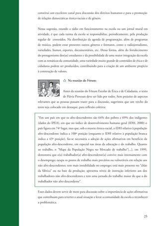 constitui um excelente canal para discussão dos direitos humanos e para a promoção
                    de relações democráticas étnico-raciais e de gênero.


                    Nossa sugestão, estando a rádio em funcionamento na escola ou um jornal mural em
                    atividade, é que cada turma da escola se responsabilize, periodicamente, pela produção
                    regular de conteúdos. Na distribuição da agenda de programação, além de programas
                    de música, podem estar presentes outros gêneros e formatos, como o radiojornalismo,
                    variedades, humor, esportes, documentários, etc. Dessa forma, além do fortalecimento
                    do protagonismo dos(as) estudantes e da possibilidade de uma maior integração da escola
                    com as temáticas da comunidade, uma variedade muito grande de conteúdos de ética e de
                    cidadania podem ser produzidos, contribuindo para a criação de um ambiente propício
                    à construção de valores.

                                        Í Na reunião do Fórum:


                                        Antes da reunião do Fórum Escolar de Ética e de Cidadania, o texto
                                        de Flávia Piovesan deve ser lido por todos. Sem prejuízo de aspectos
                    relevantes que as pessoas possam trazer para a discussão, sugerimos que um trecho do
                    texto seja colocado em destaque, para reflexão coletiva:


                    “Em um país em que os afro-descendentes são 64% dos pobres e 69% dos indigentes
                    (dados do IPEA), em que no índice de desenvolvimento humano geral (IDH, 2000) o
                    país figura em 74º lugar, mas que, sob o recorte étnico-racial, o IDH relativo à população
                    afro-descendente indica a 108º posição (enquanto o IDH relativo à população branca
                    indica a 43º posição), faz-se necessária a adoção de ações afirmativas em beneficio da
                    população afro-descendente, em especial nas áreas da educação e do trabalho. Quanto
                    ao trabalho, o “Mapa da População Negra no Mercado de trabalho”[...], em 1999,
                    demonstra que o(a) trabalhador(a) afro-descendente(a) convive mais intensamente com
                    o desemprego; ocupa os postos de trabalho mais precários ou vulneráveis em relação aos
                    não afro-descendentes; tem mais instabilidade no emprego; está mais presente no “chão
                    da fábrica” ou na base da produção; apresenta níveis de instrução inferiores aos dos
                    trabalhadores não afro-descendentes e tem uma jornada do trabalho maior do que a do
                    trabalhador não afro-descendente”.


                    Esses dados devem servir de mote para discussão sobre a importância de ações afirmativas
                    que contribuam para reverter a atual situação e levar a comunidade da escola a reconhecer
                    a problemática.



                                                                                                           25


kit3_mod3.indd 25                                                                                         3/6/07 10:21:46 AM
 