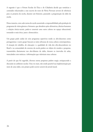 A sugestão é que o Fórum Escolar de Ética e de Cidadania decida que temáticas e
          conteúdos relacionados a esse excerto do texto de Flávia Piovesan servem de referência
          para os projetos da escola, durante um bimestre, pautando a programação da rádio da
          escola.


          Dessa maneira, com cada turma da escola assumindo a responsabilidade pela produção de
          programas de vários gêneros e formatos, que abordem ações afirmativas, direitos humanos
          e relações étnico-raciais, pode-se construir uma outra cultura no espaço educacional,
          tornando-o mais ético, justo e democrático.


          Um grupo pode cuidar de criar programas esportivos tendo os afro-descentes como
          protagonistas e outro grupo buscará as raízes africanas de nossa cultura contemporânea.
          A situação de trabalho, de educação e a qualidade de vida dos afro-descendentes no
          Brasil e na comunidade do entorno da escola podem ser objeto de estudos e pesquisas,
          transmitidos diariamente nos alto-falantes da rádio, durante os intervalos de aulas,
          intercalados com músicas e informações que valorizem essas culturas.


          A partir do que foi sugerido, diversas outras propostas podem surgir, enriquecendo a
          discussão no ambiente escolar. Uma vez mais, não sendo possível sua implementação por
          meio de uma rádio, este projeto pode ocorrer através do jornal mural.




          26


kit3_mod3.indd 26                                                                                   3/6/07 10:21:46 AM
 