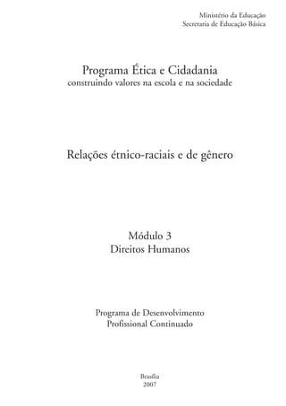 Ministério da Educação
                                                 Secretaria de Educação Básica




                      Programa Ética e Cidadania
                   construindo valores na escola e na sociedade




                   Relações étnico-raciais e de gênero




                                  Módulo 3
                              Direitos Humanos




                          Programa de Desenvolvimento
                             Profissional Continuado




                                      Brasília
                                       2007


kit3_mod3.indd 1                                                           3/6/07 10:21:35 AM
 