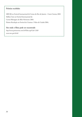 Prêmios recebidos

           ABD-RJ no Festival Internacional de Curtas do Rio de Janeiro - Curta Cinema 2003
           Melhor Som no Festival Internacional de
           Curtas-Metragens de Belo Horizonte 2004
           Prêmio Revelação no Festival de Cinema e Vídeo de Cuiabá 2004.


           Site onde o filme pode ser encontrado
           http://www.portacurtas.com.br/Filme.asp?Cod=1589
           www.mec.gov.br/seb




          30


kit3_mod3.indd 30                                                                             3/6/07 10:21:46 AM
 
