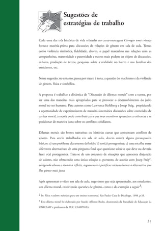 Sugestões de
                                           estratégias de trabalho

                    Cada uma das três histórias de vida relatadas no curta-metragem Carregar uma criança
                    fornece matéria-prima para discussões de relações de gênero em sala de aula. Temas
                    como violência simbólica, fidelidade, aborto, o papel masculino nas relações com as
                    companheiras, maternidade e paternidade e outros mais podem ser objeto de discussões,
                    debates, produção de textos, pesquisas sobre a realidade no bairro e nas famílias dos
                    estudantes, etc.


                    Nossa sugestão, no entanto, passa por trazer, à tona, a questão do machismo e da violência
                    de gênero, física e simbólica.


                    A proposta é trabalhar a dinâmica de “Discussão de dilemas morais” com a turma, por
                    ser uma das maneiras mais apropriadas para se provocar o desenvolvimento do juízo
                    moral no ser humano. Para autores como Lawrence Kohlberg e Josep Puig, propiciando
                    a oportunidade de experienciarem de maneira sistemática discussões sobre conteúdos de
                    caráter moral, a escola pode contribuir para que seus membros aprendam a enfrentar e se
                    posicionar de maneira justa sobre os conflitos cotidianos.


                    Dilemas morais são breves narrativas ou histórias curtas que apresentam conflitos de
                    valores. Para serem trabalhados em sala de aula, devem conter alguns pressupostos
                    básicos: a) um problema claramente definido; b) um(a) protagonista; c) uma escolha entre
                    diferentes alternativas; d) uma pergunta final que questione sobre o que deve ou deveria
                    fazer o(a) protagonista. Trata-se de um conjunto de situações que apresenta disjunção
                    de valores, não oferecendo uma única solução e, portanto, de acordo com Josep Puig2,
                    obrigando alunos e alunas a refletir, argumentar e justificar racionalmente a alternativa que
                    lhes parece mais justa.


                    Após apresentar o vídeo em sala de aula, sugerimos que seja apresentado, aos estudantes,
                    um dilema moral, envolvendo questões de gênero, como o do exemplo a seguir3:

                    2 In: Ética e valores: métodos para um ensino transversal. São Paulo: Casa do Psicólogo, 1998. p.53.

                    3 Este dilema moral foi elaborado por Suselei Affonso Bedin, doutoranda da Faculdade de Educação da

                    UNICAMP e professora da PUC CAMPINAS.




                                                                                                                            31


kit3_mod3.indd 31                                                                                                          3/6/07 10:21:46 AM
 