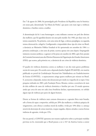 Em 7 de agosto de 2006, foi promulgada pelo Presidente da República uma lei histórica
                    em nosso país, denominada “Lei Maria da Penha”, que pune com mais rigor a violência
                    doméstica e familiar contra a mulher.


                    A denominação da lei é uma homenagem a uma militante cearense em prol dos direitos
                    das mulheres, que foi agredida durante seis anos pelo marido. Em 1983, por duas vezes, ele
                    tentou assassiná-la. Na primeira, com uma arma de fogo, a deixou paraplégica; na segunda,
                    tentou eletrocutá-la e afogá-la. Configurando a impunidade desse tipo de crime no Brasil,
                    a denúncia ao Ministério Público Estadual só foi apresentada em setembro de 1984 e a
                    primeira condenação, a oito anos de prisão, ocorreu apenas oito anos depois. Empregando
                    inúmeros recursos jurídicos, o agressor só foi preso em outubro de 2002, após forte pressão
                    da Comissão Interamericana dos Direitos Humanos da Organização dos Estados Americanos
                    (OEA), que acatou, pela primeira vez, a denúncia de um crime de violência doméstica.


                    O quadro de violência doméstica contra as mulheres é um dos mais graves problemas
                    sociais de nosso país. De acordo com a deputada Jandira Feghali (PCdoB-RJ), em matéria
                    publicada no portal da Confederação Nacional dos Trabalhadores em Estabelecimentos
                    de Ensino (CONTEE), o espancamento atinge quatro mulheres por minuto no Brasil.
                    E, acrescenta a deputada, muitas não denunciam por medo ou vergonha de se expor. Uma
                    pesquisa realizada em 2001, pela Fundação Perseu Abramo, estima a ocorrência de mais
                    de dois milhões de casos de violência doméstica e familiar por ano. O estudo apontou
                    ainda que cerca de uma em cada cinco brasileiras declara, espontaneamente, ter sofrido
                    algum tipo de violência por parte de algum homem.


                    Dentre as formas de violência mais comuns destacam-se a agressão física mais branda,
                    sob a forma de tapas e empurrões, sofrida por 20% das mulheres; a violência psíquica de
                    xingamentos, com ofensa à conduta moral da mulher, vivida por 18% delas e a ameaça
                    através da destruição de coisas materiais, roupas rasgadas, objetos atirados e outras formas
                    indiretas de agressão, vivida por 15%.


                    Em seu portal, a CONTEE apresenta um resumo explicativo sobre as principais medidas
                    previstas na lei, mostrando que o Brasil passou a ser o 18.º da América Latina a contar



                                                                                                             37


kit3_mod3.indd 37                                                                                           3/6/07 10:21:47 AM
 