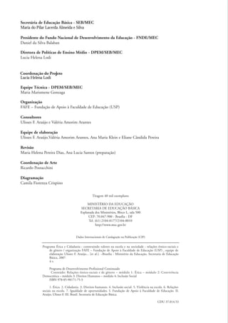 Secretária de Educação Básica - SEB/MEC
              Maria do Pilar Lacerda Almeida e Silva

              Presidente do Fundo Nacional de Desenvolvimento da Educação - FNDE/MEC
              Daniel da Silva Balaban

              Diretora de Políticas de Ensino Médio - DPEM/SEB/MEC
              Lucia Helena Lodi


              Coordenação do Projeto
              Lucia Helena Lodi

              Equipe Técnica - DPEM/SEB/MEC
              Maria Marismene Gonzaga

              Organização
              FAFE – Fundação de Apoio à Faculdade de Educação (USP)

              Consultores
              Ulisses F. Araújo e Valéria Amorim Arantes

              Equipe de elaboração
              Ulisses F. Araújo,Valéria Amorim Arantes, Ana Maria Klein e Eliane Cândida Pereira

              Revisão
              Maria Helena Pereira Dias, Ana Lucia Santos (preparação)

              Coordenação de Arte
              Ricardo Postacchini

              Diagramação
              Camila Fiorenza Crispino


                                                                 Tiragem 40 mil exemplares

                                                             MINISTÉRIO DA EDUCAÇÃO
                                                        SECRETARIA DE EDUCAÇÃO BÁSICA
                                                        Esplanada dos Ministérios, Bloco L, sala 500
                                                             CEP: 70.047-900 - Brasília - DF
                                                              Tel. (61) 2104-8177/2104-8010
                                                                   http://www.mec.gov.br


                                                     Dados Internacionais de Catalagoção na Publicação (CIP)


                           Programa Ética e Cidadania : construindo valores na escola e na sociedade : relações étnico-raciais e
                                de gênero / organização FAFE – Fundação de Apoio à Faculdade de Educação (USP) , equipe de
                                elaboração Ulisses F. Araújo... [et al.]. –Brasília : Ministério da Educação, Secretaria de Educação
                                Básica, 2007.
                                4 v.

                              Programa de Desenvolvimento Profissional Continuado
                               Conteúdo: Relações étnico-raciais e de gênero – módulo 1: Ética – módulo 2: Convivência
                           Democrática – módulo 3: Direitos Humanos – módulo 4: Inclusão Social
                              ISBN 978-85-98171-75-3

                                 1. Ética. 2. Cidadania. 3. Direitos humanos. 4. Inclusão social. 5. Violência na escola. 6. Relações
                           sociais na escola. 7. Igualdade de oportunidades. I. Fundação de Apoio à Faculdade de Educação. II.
                           Araújo, Ulisses F. III. Brasil. Secretaria de Educação Básica.

                                                                                                                    CDU 37.014.53




kit3_mod3.indd 2                                                                                                                        3/6/07 10:21:36 AM
 