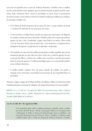 com uma lei específica para os casos de violência doméstica e familiar contra a mulher,
          que fica assim definida como qualquer ação ou omissão baseada no gênero que lhe cause
          morte, lesão, sofrimento físico, sexual ou psicológico ou dano moral ou patrimonial.
          Ao mesmo tempo, o texto define as formas de violência vividas por mulheres no cotidiano.
          As principais medidas, são:


              • A Lei Maria da Penha aumentou de um para três anos o tempo máximo de prisão
                    – o mínimo foi reduzido de seis meses para três meses.


              • A nova lei altera o Código Penal e permite que agressores sejam presos em flagrante
                    ou tenham a prisão preventiva decretada. Também acaba com as penas pecuniárias,
                    aquelas em que o réu é condenado a pagar cestas básicas ou multas. Altera ainda
                    a Lei de Execuções Penais para permitir que o juiz determine o comparecimento
                    obrigatório do agressor a programas de recuperação e reeducação.


              • A lei também traz uma série de medidas para proteger a mulher agredida, que está em
                    situação de agressão ou cuja vida corre riscos. Entre elas, a saída do agressor de casa,
                    a proteção dos filhos e o direito de a mulher reaver seus bens e cancelar procurações
                    feitas em nome do agressor. A violência psicológica passa a ser caracterizada também
                    como violência doméstica.


              • A mulher poderá, também, ficar seis meses afastada do trabalho sem perder o
                    emprego se for constatada a necessidade de manutenção de sua integridade física ou
                    psicológica.


          Trazemos, a seguir, a íntegra da Lei Maria da Penha. Sua difusão e debate no interior das escolas
          é fundamental para a construção da cidadania e de relações democráticas em nossa sociedade.

          BRASIL. Lei n. 11.340, de 7 de agosto de 2006. Cria mecanismos para coibir a violência
          doméstica e familiar contra a mulher. Disponível em <http:www.planalto.gov.br/ccivil_03/_
          Ato2004-2006/2006/Lei/L11340.htm>


           Lei No 11.340. De 7 de Agosto de 2006.

                           Cria mecanismos para coibir a violência doméstica e familiar contra a mulher,
                           nos termos do § 8o do art. 226 da Constituição Federal, da Convenção sobre
                           a Eliminação de Todas as Formas de Discriminação contra as Mulheres e da
                           Convenção Interamericana para Prevenir, Punir e Erradicar a Violência contra
                           a Mulher; dispõe sobre a criação dos Juizados de Violência Doméstica e Familiar



          38


kit3_mod3.indd 38                                                                                              3/6/07 10:21:47 AM
 